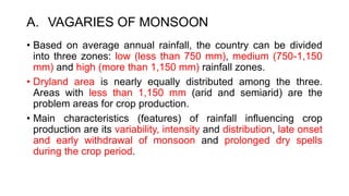 A. VAGARIES OF MONSOON
• Based on average annual rainfall, the country can be divided
into three zones: low (less than 750 mm), medium (750-1,150
mm) and high (more than 1,150 mm) rainfall zones.
• Dryland area is nearly equally distributed among the three.
Areas with less than 1,150 mm (arid and semiarid) are the
problem areas for crop production.
• Main characteristics (features) of rainfall influencing crop
production are its variability, intensity and distribution, late onset
and early withdrawal of monsoon and prolonged dry spells
during the crop period.
 