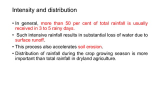 Intensity and distribution
• In general, more than 50 per cent of total rainfall is usually
received in 3 to 5 rainy days.
• Such intensive rainfall results in substantial loss of water due to
surface runoff.
• This process also accelerates soil erosion.
• Distribution of rainfall during the crop growing season is more
important than total rainfall in dryland agriculture.
 
