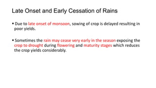 Late Onset and Early Cessation of Rains
 Due to late onset of monsoon, sowing of crop is delayed resulting in
poor yields.
 Sometimes the rain may cease very early in the season exposing the
crop to drought during flowering and maturity stages which reduces
the crop yields considerably.
 