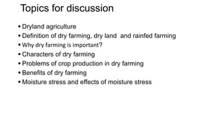 Topics for discussion
 Dryland agriculture
 Definition of dry farming, dry land and rainfed farming
 Why dry farming is important?
 Characters of dry farming
 Problems of crop production in dry farming
 Benefits of dry farming
 Moisture stress and effects of moisture stress
 