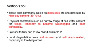 Vertisols soil
• These soils commonly called as black soils are characterized by
high clay content (30-70%).
• Physical constraints such as narrow range of soil water content
for tillage, tendency to become waterlogged and poor
trafficability.
• Low soil fertility due to low N and available P.
• Land degradation from soil erosion and salt accumulation,
especially in low-lying areas.
 