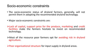 Socio-economic constraints
• The socio-economic status of dryland farmers, generally, will not
permit them in adopting the recommended dryland technology.
• Major socio-economic constraints are:
Lack of capital, support price for the produce, marketing and credit
facilities make the farmers hesitate to invest on recommended
technology.
Most of the resource poor farmers opt for avoiding risk in dryland
agriculture.
Poor organisational structure for input supply in dryland areas.
 