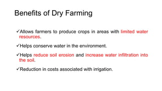 Benefits of Dry Farming
Allows farmers to produce crops in areas with limited water
resources.
Helps conserve water in the environment.
Helps reduce soil erosion and increase water infiltration into
the soil.
Reduction in costs associated with irrigation.
 