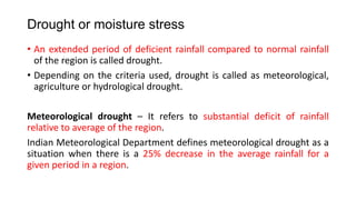 Drought or moisture stress
• An extended period of deficient rainfall compared to normal rainfall
of the region is called drought.
• Depending on the criteria used, drought is called as meteorological,
agriculture or hydrological drought.
Meteorological drought – It refers to substantial deficit of rainfall
relative to average of the region.
Indian Meteorological Department defines meteorological drought as a
situation when there is a 25% decrease in the average rainfall for a
given period in a region.
 