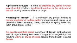 Agricultural drought – It refers to extended dry period in which
lack of rainfall results in insufficient moisture in the root zone of
the soil causing adverse effects on crops.
Hydrological drought – It is extended dry period leading to
marked depletion of surface water and consequent drying up of
reservoirs, lakes, streams, rivers, cessation of spring flows and
fall in groundwater levels.
Dry spell is a rainless period more than 10 days in light soil areas
and 15 days in heavy soil areas. Drought is prolonged dry spell
resulting wilting or drying of crops. Severe from drought is called
famine.
 