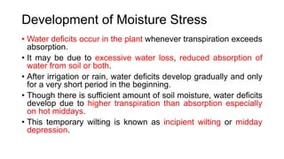 Development of Moisture Stress
• Water deficits occur in the plant whenever transpiration exceeds
absorption.
• It may be due to excessive water loss, reduced absorption of
water from soil or both.
• After irrigation or rain, water deficits develop gradually and only
for a very short period in the beginning.
• Though there is sufficient amount of soil moisture, water deficits
develop due to higher transpiration than absorption especially
on hot middays.
• This temporary wilting is known as incipient wilting or midday
depression.
 