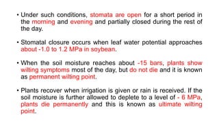 • Under such conditions, stomata are open for a short period in
the morning and evening and partially closed during the rest of
the day.
• Stomatal closure occurs when leaf water potential approaches
about -1.0 to 1.2 MPa in soybean.
• When the soil moisture reaches about -15 bars, plants show
wilting symptoms most of the day, but do not die and it is known
as permanent wilting point.
• Plants recover when irrigation is given or rain is received. If the
soil moisture is further allowed to deplete to a level of - 6 MPa,
plants die permanently and this is known as ultimate wilting
point.
 