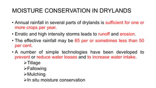 MOISTURE CONSERVATION IN DRYLANDS
• Annual rainfall in several parts of drylands is sufficient for one or
more crops per year.
• Erratic and high intensity storms leads to runoff and erosion.
• The effective rainfall may be 65 per or sometimes less than 50
per cent.
• A number of simple technologies have been developed to
prevent or reduce water losses and to increase water intake.
Tillage
Fallowing
Mulching
In situ moisture conservation
 