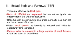 II. Broad Beds and Furrows (BBF)
• These are effective on black soils.
• Beds of 120-180 cm separated by furrows on grade are
effective for in situ water conservation.
• Beds function as minibunds at a grade normally less than the
maximum slope of the land.
• When runoff occurs, its velocity is reduced and infiltration
opportunity time increased.
• Excess water is removed in a large number of small furrows.
Crops are sown on broad beds
 