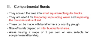 III. Compartmental Bunds
• They convert the area into small square/rectangular blocks.
• They are useful for temporary impounding water and improving
the moisture status of soil.
• These can be made with bund formers or country plough.
• Size of bunds depend on inter bunded land area.
• Areas having a slope of 1 per cent or less suitable for
compartmental bunding.
 