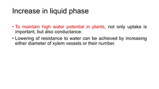 Increase in liquid phase
• To maintain high water potential in plants, not only uptake is
important, but also conductance.
• Lowering of resistance to water can be achieved by increasing
either diameter of xylem vessels or their number.
 