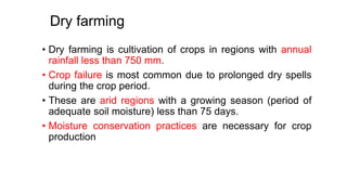 Dry farming
• Dry farming is cultivation of crops in regions with annual
rainfall less than 750 mm.
• Crop failure is most common due to prolonged dry spells
during the crop period.
• These are arid regions with a growing season (period of
adequate soil moisture) less than 75 days.
• Moisture conservation practices are necessary for crop
production
 
