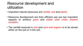 Resource development and
utilization
• Important natural resources are rainfall, soil and plants.
• Resource development are their efficient use are two important
aspects to achieve good and stable yield under dryland
condition.
• The rainfall received in arid and semi-arid regions is to be stored
either on the soil or in the soil.
 