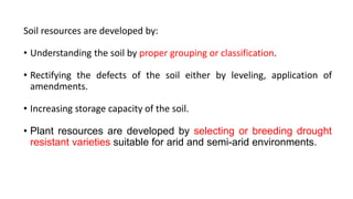 Soil resources are developed by:
• Understanding the soil by proper grouping or classification.
• Rectifying the defects of the soil either by leveling, application of
amendments.
• Increasing storage capacity of the soil.
• Plant resources are developed by selecting or breeding drought
resistant varieties suitable for arid and semi-arid environments.
 