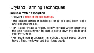 Dryland Farming Techniques
Increase Water Absorption
Prevent a crust at the soil surface.
The beating action of raindrops tends to break down clods
and disperse the soil.
 By tillage, create a rough, cloddy surface which lengthens
the time necessary for the rain to break down the clods and
seal the surface.
For seed bed preparation in general, small seeds should
have a finer, mellower bed than large seeds.
 