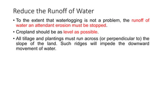 Reduce the Runoff of Water
• To the extent that waterlogging is not a problem, the runoff of
water an attendant erosion must be stopped.
• Cropland should be as level as possible.
• All tillage and plantings must run across (or perpendicular to) the
slope of the land. Such ridges will impede the downward
movement of water.
 