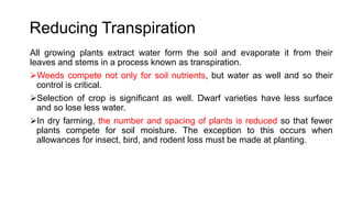 Reducing Transpiration
All growing plants extract water form the soil and evaporate it from their
leaves and stems in a process known as transpiration.
Weeds compete not only for soil nutrients, but water as well and so their
control is critical.
Selection of crop is significant as well. Dwarf varieties have less surface
and so lose less water.
In dry farming, the number and spacing of plants is reduced so that fewer
plants compete for soil moisture. The exception to this occurs when
allowances for insect, bird, and rodent loss must be made at planting.
 