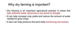 Why dry farming is important?
• Dry farming is an important agricultural practice in areas that
lack sufficient water resources or are prone to drought.
• It can help increase crop yields and reduce the amount of water
needed to grow crops.
• It also can help preserve the land while minimizing soil erosion.
 
