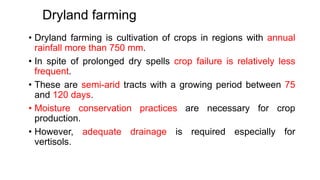 Dryland farming
• Dryland farming is cultivation of crops in regions with annual
rainfall more than 750 mm.
• In spite of prolonged dry spells crop failure is relatively less
frequent.
• These are semi-arid tracts with a growing period between 75
and 120 days.
• Moisture conservation practices are necessary for crop
production.
• However, adequate drainage is required especially for
vertisols.
 