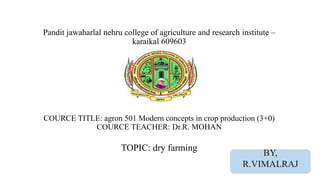 Pandit jawaharlal nehru college of agriculture and research institute –
karaikal 609603
COURCE TITLE: agron 501 Modern concepts in crop production (3+0)
COURCE TEACHER: Dr.R. MOHAN
TOPIC: dry farming
BY,
R.VIMALRAJ
 