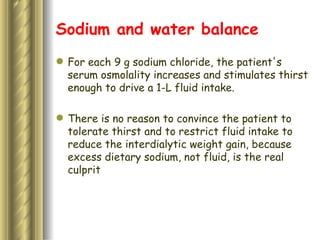 Sodium and water balance For each 9 g sodium chloride, the patient's serum osmolality increases and stimulates thirst enough to drive a 1-L fluid intake.   There is no reason to convince the patient to tolerate thirst and to restrict fluid intake to reduce the interdialytic weight gain, because excess dietary sodium, not fluid, is the real culprit 