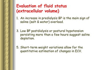 Evaluation of fluid status (extracellular volume) An increase in predialysis BP is the main sign of saline (salt & water) overload.  Low BP postdialysis or postural hypotension persisting more than a few hours suggest saline depletion.  Short-term weight variations allow for the quantitative estimation of changes in ECV.  