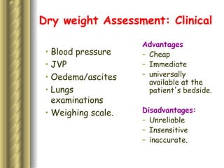 Dry weight Assessment: Clinical Blood pressure JVP Oedema/ascites Lungs examinations Weighing scale.  Advantages  Cheap Immediate universally available at the patient's bedside. Disadvantages: Unreliable Insensitive inaccurate. 