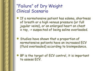 “ Failure” of Dry Weight Clinical Scenario If a normotensive patient has edema, shortness of breath or a high venous pressure (or full jugular veins), or an enlarged heart on chest x ray, -> suspected of being saline overloaded. Studies have shown that a proportion of normotensive patients have an increased ECV (fluid overloaded) according to bioimpedance.  BP is the target of ECV control, it is important to assess ECV.  