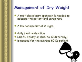 Management of Dry Weight A multidisciplinary approach is needed to educate the patient and caregivers  A low sodium diet of 2-3 gm. , daily fluid restriction  (30-40 oz/day or 1000 to 1200 cc/day)  is needed for the average 60 Kg patient 