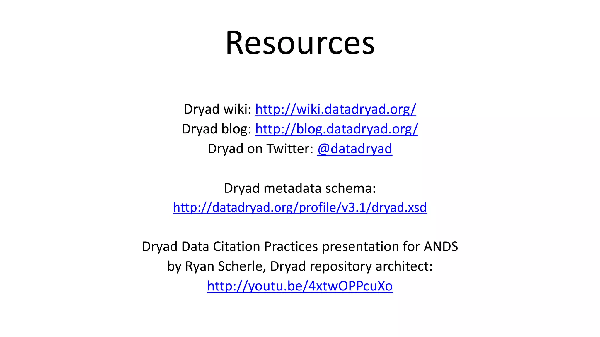 Resources 
Dryad wiki: http://wiki.datadryad.org/ 
Dryad blog: http://blog.datadryad.org/ 
Dryad on Twitter: @datadryad 
Dryad metadata schema: 
http://datadryad.org/profile/v3.1/dryad.xsd 
Dryad Data Citation Practices presentation for ANDS 
by Ryan Scherle, Dryad repository architect: 
http://youtu.be/4xtwOPPcuXo 
