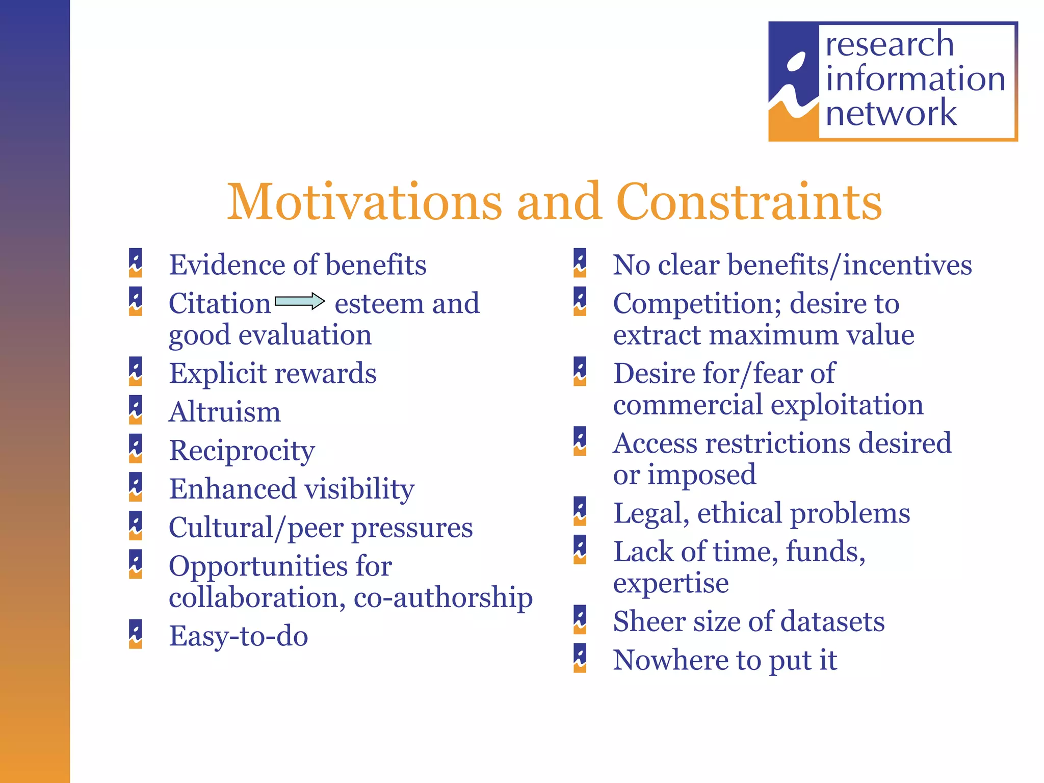 Motivations and Constraints Evidence of benefits Citation esteem and good evaluation Explicit rewards Altruism Reciprocity Enhanced visibility Cultural/peer pressures Opportunities for collaboration, co-authorship Easy-to-do No clear benefits/incentives Competition; desire to extract maximum value Desire for/fear of commercial exploitation Access restrictions desired or imposed Legal, ethical problems Lack of time, funds, expertise Sheer size of datasets Nowhere to put it