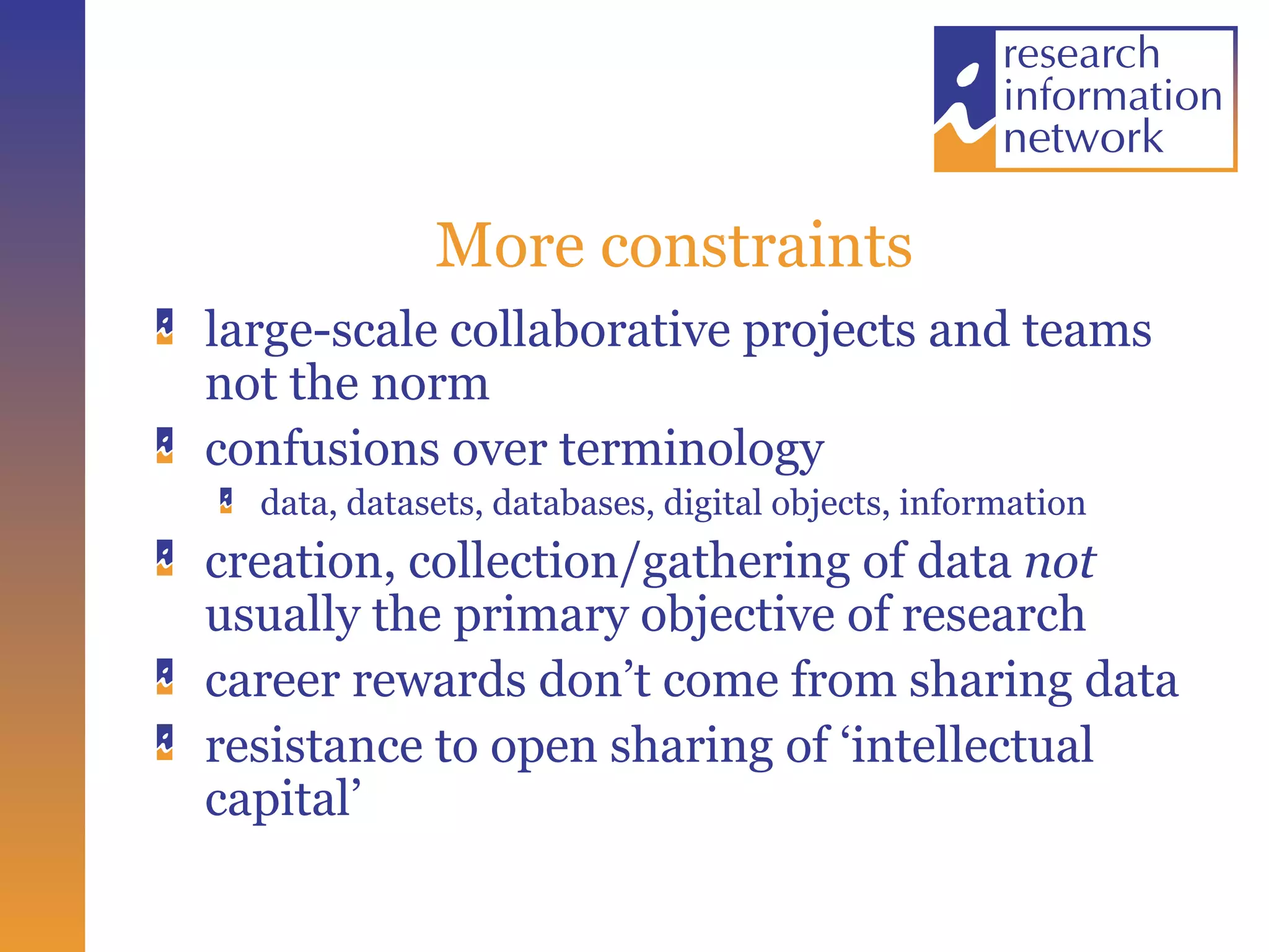 More constraints large-scale collaborative projects and teams not the norm confusions over terminology data, datasets, databases, digital objects, information creation, collection/gathering of data not usually the primary objective of research career rewards don’t come from sharing data resistance to open sharing of ‘intellectual capital’