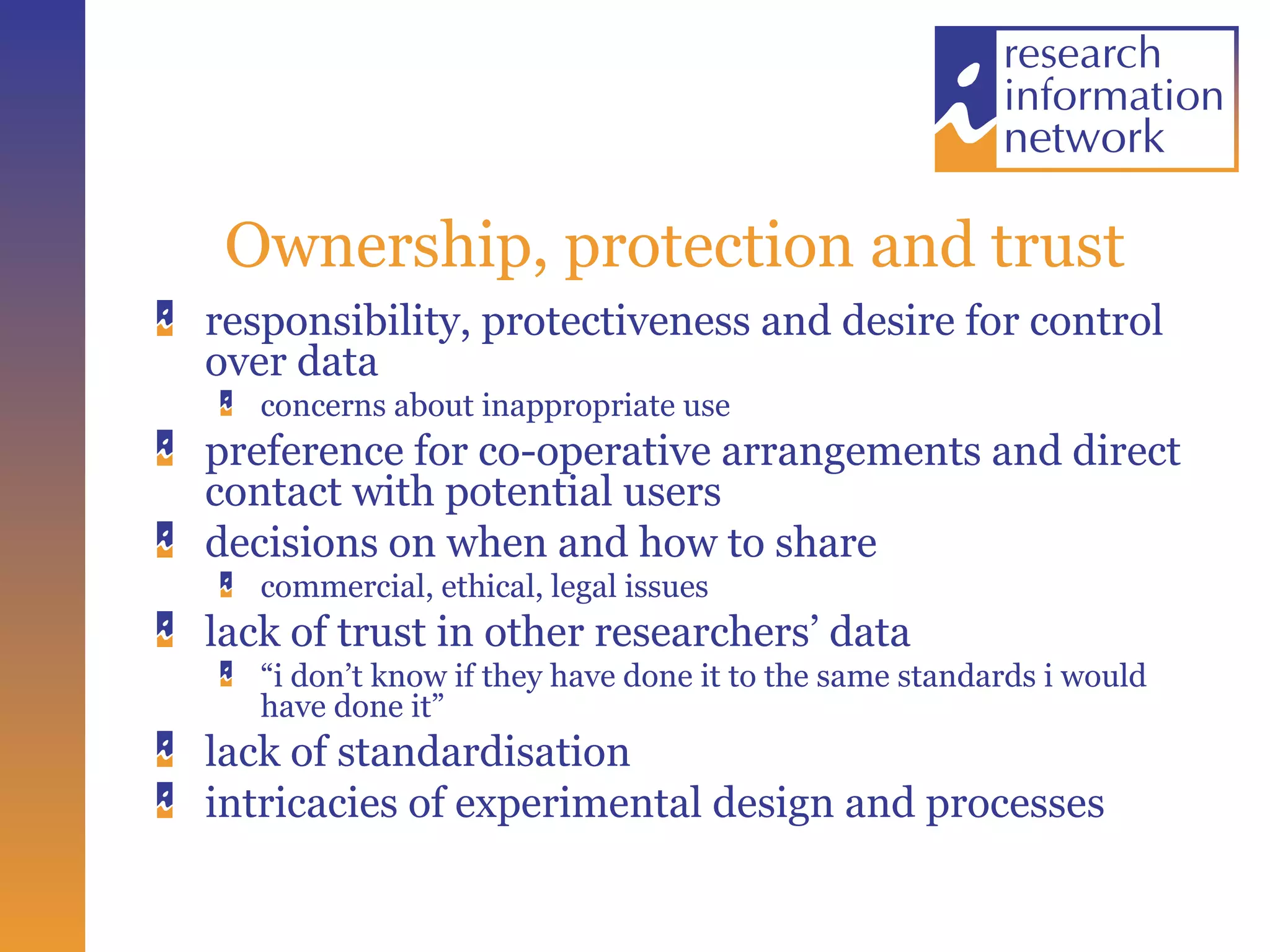 Ownership, protection and trust responsibility, protectiveness and desire for control over data concerns about inappropriate use preference for co-operative arrangements and direct contact with potential users decisions on when and how to share commercial, ethical, legal issues lack of trust in other researchers’ data “ i don’t know if they have done it to the same standards i would have done it” lack of standardisation intricacies of experimental design and processes