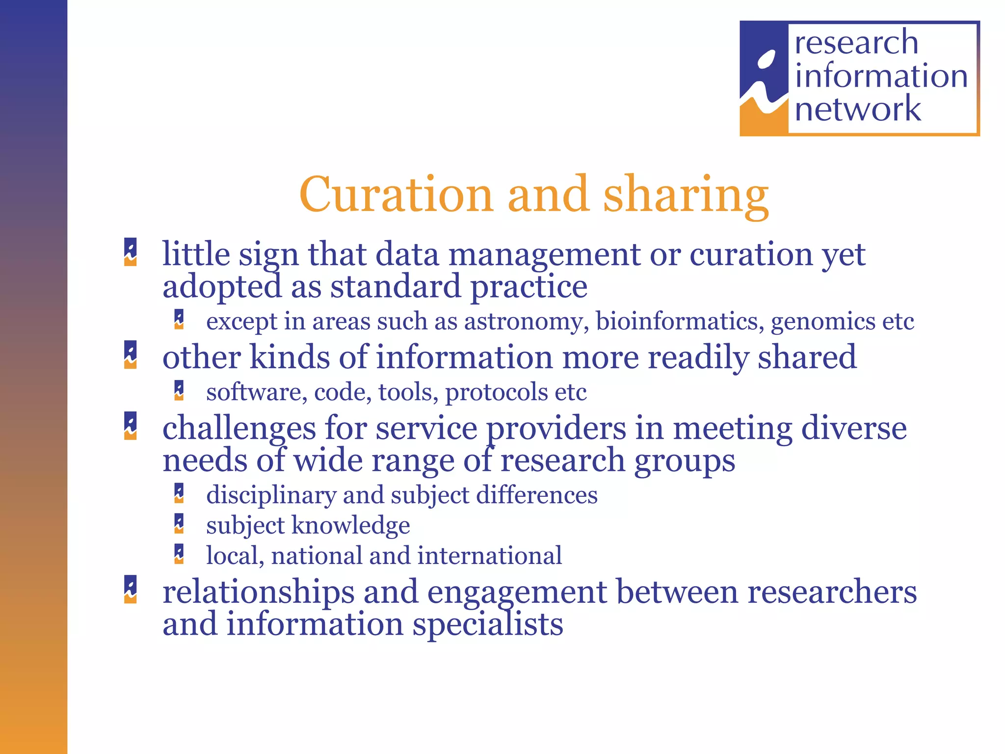 Curation and sharing little sign that data management or curation yet adopted as standard practice except in areas such as astronomy, bioinformatics, genomics etc other kinds of information more readily shared software, code, tools, protocols etc challenges for service providers in meeting diverse needs of wide range of research groups disciplinary and subject differences subject knowledge local, national and international relationships and engagement between researchers and information specialists