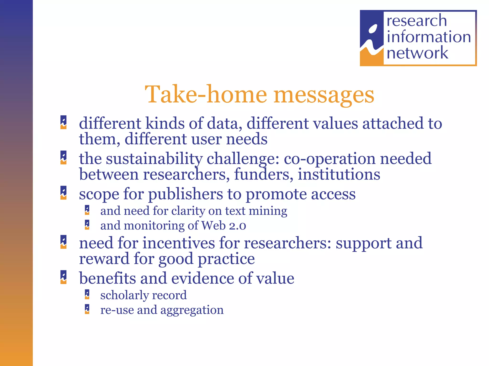 Take-home messages different kinds of data, different values attached to them, different user needs the sustainability challenge: co-operation needed between researchers, funders, institutions scope for publishers to promote access and need for clarity on text mining and monitoring of Web 2.0 need for incentives for researchers: support and reward for good practice benefits and evidence of value scholarly record re-use and aggregation