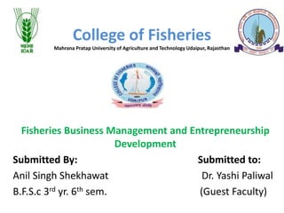 College of Fisheries
Mahrana Pratap University of Agriculture and Technology Udaipur, Rajasthan
Fisheries Business Management and Entrepreneurship
Development
Submitted By: Submitted to:
Anil Singh Shekhawat Dr. Yashi Paliwal
B.F.S.c 3rd yr. 6th sem. (Guest Faculty)
 
