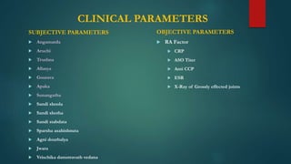 CLINICAL PARAMETERS
SUBJECTIVE PARAMETERS
 Angamarda
 Aruchi
 Trushna
 Allasya
 Gourava
 Apaka
 Sunangatha
 Sandi shoola
 Sandi shotha
 Sandi stabdata
 Sparsha asahishnuta
 Agni dourbalya
 Jwara
 Vrischika damstravath vedana
OBJECTIVE PARAMETERS
 RA Factor
 CRP
 ASO Titer
 Anti CCP
 ESR
 X-Ray of Grossly effected joints
 
