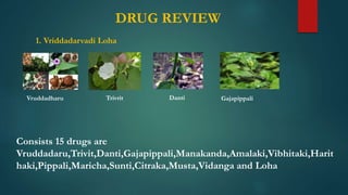 DRUG REVIEW
1. Vriddadarvadi Loha
Consists 15 drugs are
Vruddadaru,Trivit,Danti,Gajapippali,Manakanda,Amalaki,Vibhitaki,Harit
haki,Pippali,Maricha,Sunti,Citraka,Musta,Vidanga and Loha
Vruddadharu Trivrit Danti Gajapippali
 