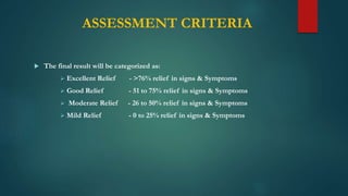 ASSESSMENT CRITERIA
 The final result will be categorized as:
 Excellent Relief - >76% relief in signs & Symptoms
 Good Relief - 51 to 75% relief in signs & Symptoms
 Moderate Relief - 26 to 50% relief in signs & Symptoms
 Mild Relief - 0 to 25% relief in signs & Symptoms
 