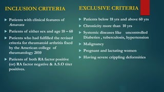 INCLUSION CRITERIA
 Patients with clinical features of
Amavata
 Patients of either sex and age 18 – 60
 Patients who had fulfilled the revised
criteria for rheumatoid arthritis fixed
by the American college of
rheumatology 2010
 Patients of both RA factor positive
(or) RA factor negative & A.S.O titer
positives.
 Patients below 18 yrs and above 60 yrs
 Chronicity more than 10 yrs
 Systemic diseases like uncontrolled
Diabeties , tuberculosis, hypertension
 Malignancy
 Pregnant and lactating women
 Having severe crippling deformities
EXCLUSIVE CRITERIA
 