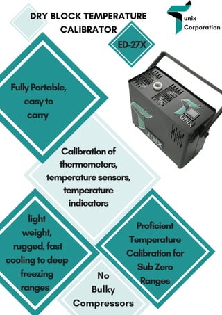 unix
Corporation
DRY BLOCK TEMPERATURE
CALIBRATOR
No
Bulky
Compressors
Proficient
Temperature
Calibrationfor
SubZero
Ranges
FullyPortable,
easyto
carry 
light
weight,
 rugged,fast
cooling todeep
freezing
ranges  
ED-27X
Calibrationof
thermometers,
temperaturesensors,
temperature
indicators
 