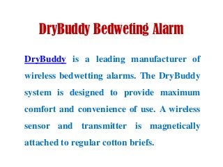 DryBuddy Bedweting Alarm
DryBuddy is a leading manufacturer of
wireless bedwetting alarms. The DryBuddy
system is designed to provide maximum
comfort and convenience of use. A wireless
sensor and transmitter is magnetically
attached to regular cotton briefs.
 