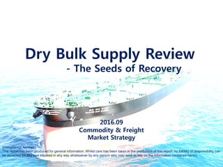 Contact : Daejin Lee / daejin82@gmail.com / www.JinreSearch.com
Dry Bulk Supply Review
- The Seeds of Recovery
2016.06.28
This report has been produced for general information. Whilst care has been taken in the production of this report, no liability or
responsibility can be accepted for any loss incurred in any way whatsoever by any person who may seek to rely on the information
contained herein. The information in this report may not be reproduced without the written permission
 