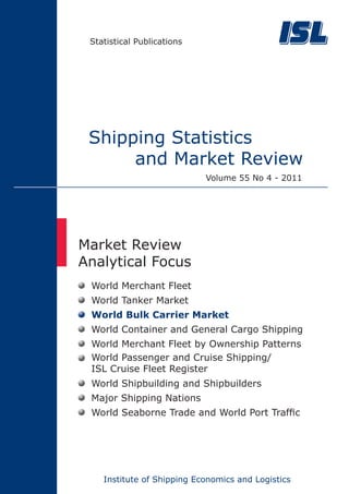 Statistical Publications




 Shipping Statistics
      and Market Review
                            Volume 55 No 4 - 2011




Market Review
Analytical Focus
 World Merchant Fleet
 World Tanker Market
 World Bulk Carrier Market
 World Container and General Cargo Shipping
 World Merchant Fleet by Ownership Patterns
 World Passenger and Cruise Shipping/
 ISL Cruise Fleet Register
 World Shipbuilding and Shipbuilders
 Major Shipping Nations
 World Seaborne Trade and World Port Traffic




    Institute of Shipping Economics and Logistics
 
