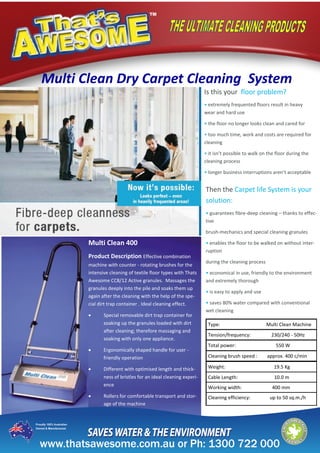 Multi Clean Dry Carpet Cleaning System
Is this your floor problem?
• extremely frequented floors result in heavy
wear and hard use
• the floor no longer looks clean and cared for
• too much time, work and costs are required for
cleaning
• it isn’t possible to walk on the floor during the
cleaning process
• longer business interruptions aren’t acceptable
Then the Carpet life System is your
solution:
• guarantees fibre-deep cleaning – thanks to effec-
tive
brush-mechanics and special cleaning granules
• enables the floor to be walked on without inter-
ruption
during the cleaning process
• economical in use, friendly to the environment
and extremely thorough
• is easy to apply and use
• saves 80% water compared with conventional
wet cleaning
Multi Clean 400
Product Description Effective combination
machine with counter - rotating brushes for the
intensive cleaning of textile floor types with Thats
Awesome CC8/12 Active granules. Massages the
granules deeply into the pile and soaks them up
again after the cleaning with the help of the spe-
cial dirt trap container . Ideal cleaning effect.
 Special removable dirt trap container for
soaking up the granules loaded with dirt
after cleaning; therefore massaging and
soaking with only one appliance.
 Ergonomically shaped handle for user -
friendly operation
 Different with optimised length and thick-
ness of bristles for an ideal cleaning experi-
ence
 Rollers for comfortable transport and stor-
age of the machine
Type: Multi Clean Machine
Tension/frequency: 230/240 - 50Hz
Total power: 550 W
Cleaning brush speed : approx. 400 c/min
Weight: 19.5 Kg
Cable Length: 10.0 m
Working width: 400 mm
Cleaning efficiency: up to 50 sq.m./h
 