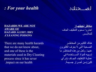 هناك ال كثيـر من  المخاطــر الصـحية التي لا يعرف الكثيرون عنهـا .  ولعل من هذه المخاطـر ما تسـببه المواد المســتخدمة في عمليـة التنظيف الجــاف  ( دراي كلين )  من أضـرار جسـيمة . There are many health hazards that we do not know about, and one of these is the materials used in Dry Cleaning process since it has sever impact on our health.  مخاطر نجهلهــا :  احذروا سـموم التنظيف الجاف للملابــس  HAZARDS WE ARE NOT AWARE OF HAZARD ALERT: DRY CLEANING POISONS. لصــحتك : For your health : 