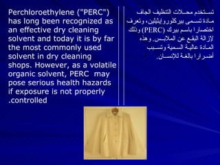 ذ تســتخدم محــلات التنظيف الجاف مـادة تســمى بيركلوروإيثيلين، وتعرف اختصارا باسـم بيرك  (PERC)   وذلك لإزالة البقـع عن الملابــس .  وهذه المـادة عاليـة السـمية وتســبب أضـرارا بالغـة للإنســان . Perchloroethylene ("PERC") has long been recognized as an effective dry cleaning solvent and today it is by far the most commonly used solvent in dry cleaning shops. However, as a volatile organic solvent, PERC  may pose serious health hazards if exposure is not properly controlled. 