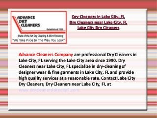 Dry Cleaners in Lake City, FL
                          Dry Cleaners near Lake City, FL
                              Lake City Dry Cleaners




Advance Cleaners Company are professional Dry Cleaners in
Lake City, FL serving the Lake City area since 1990. Dry
Cleaners near Lake City, FL specialize in dry-cleaning of
designer wear & fine garments in Lake City, FL and provide
high quality services at a reasonable rate. Contact Lake City
Dry Cleaners, Dry Cleaners near Lake City, FL at
www.drycleanerslakecityfl.com.
 