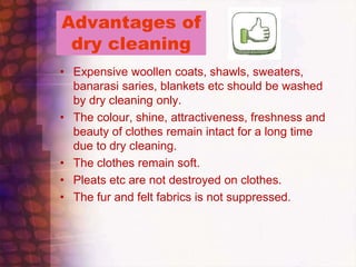 Advantages of
dry cleaning
• Expensive woollen coats, shawls, sweaters,
banarasi saries, blankets etc should be washed
by dry cleaning only.
• The colour, shine, attractiveness, freshness and
beauty of clothes remain intact for a long time
due to dry cleaning.
• The clothes remain soft.
• Pleats etc are not destroyed on clothes.
• The fur and felt fabrics is not suppressed.
 