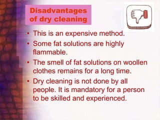 Disadvantages
of dry cleaning
• This is an expensive method.
• Some fat solutions are highly
flammable.
• The smell of fat solutions on woollen
clothes remains for a long time.
• Dry cleaning is not done by all
people. It is mandatory for a person
to be skilled and experienced.
 